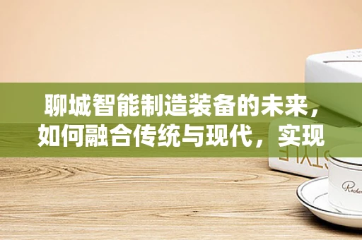 聊城智能制造装备的未来，如何融合传统与现代，实现产业升级？