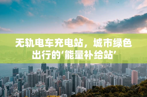 无轨电车充电站，城市绿色出行的‘能量补给站’