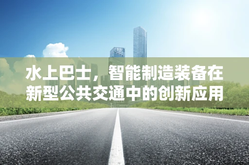 水上巴士，智能制造装备在新型公共交通中的创新应用？