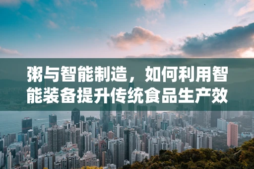 粥与智能制造，如何利用智能装备提升传统食品生产效率？