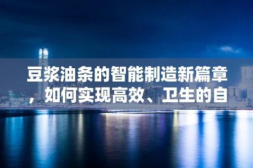 豆浆油条的智能制造新篇章，如何实现高效、卫生的自动化生产？