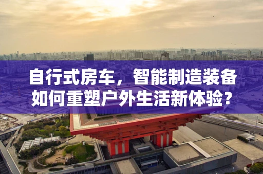 自行式房车，智能制造装备如何重塑户外生活新体验？