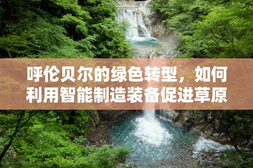 呼伦贝尔的绿色转型，如何利用智能制造装备促进草原生态与经济的和谐共生？