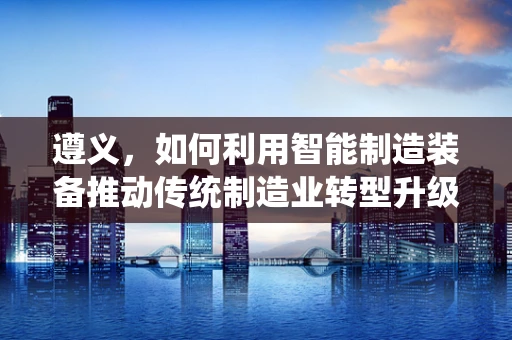 遵义，如何利用智能制造装备推动传统制造业转型升级？