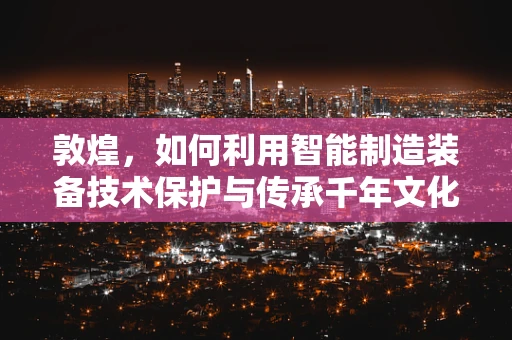 敦煌，如何利用智能制造装备技术保护与传承千年文化遗产？