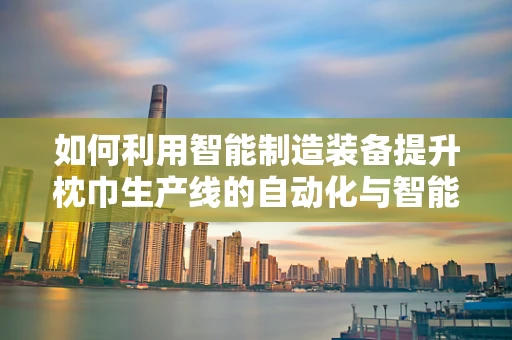 如何利用智能制造装备提升枕巾生产线的自动化与智能化？