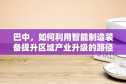 巴中，如何利用智能制造装备提升区域产业升级的路径探索？