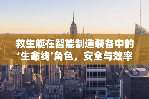 救生艇在智能制造装备中的‘生命线’角色，安全与效率的双重保障？