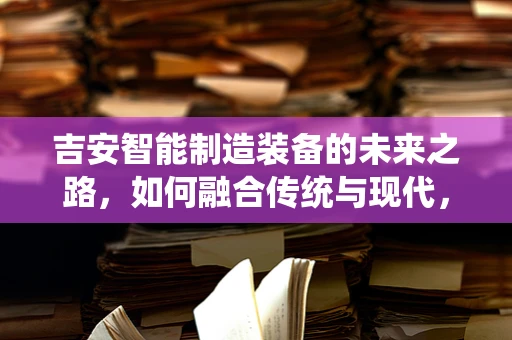 吉安智能制造装备的未来之路，如何融合传统与现代，实现产业升级？