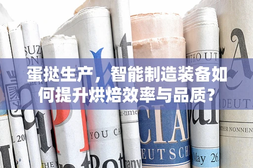 蛋挞生产，智能制造装备如何提升烘焙效率与品质？