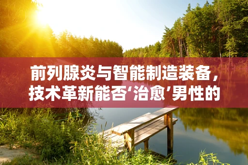 前列腺炎与智能制造装备，技术革新能否‘治愈’男性的‘隐痛’？