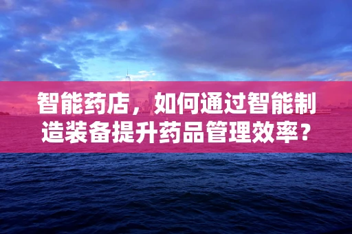 智能药店，如何通过智能制造装备提升药品管理效率？