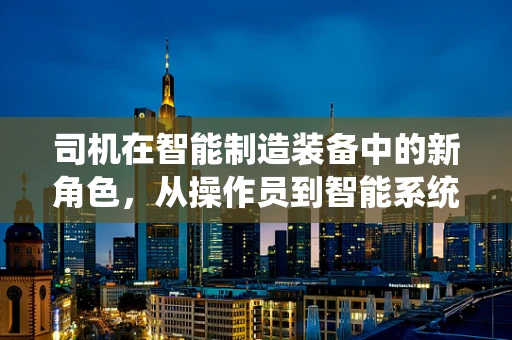 司机在智能制造装备中的新角色，从操作员到智能系统的‘导航员’？