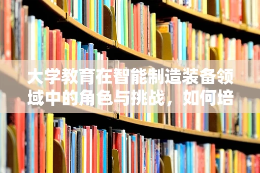 大学教育在智能制造装备领域中的角色与挑战，如何培养未来的创新者？