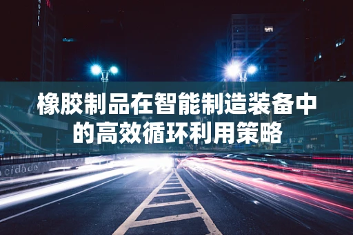 橡胶制品在智能制造装备中的高效循环利用策略