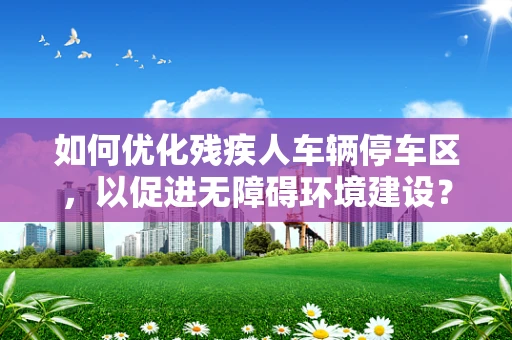 如何优化残疾人车辆停车区，以促进无障碍环境建设？