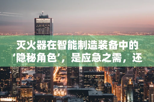 灭火器在智能制造装备中的‘隐秘角色’，是应急之需，还是预防之策？