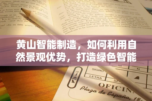黄山智能制造，如何利用自然景观优势，打造绿色智能的工业4.0示范区？