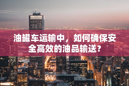 油罐车运输中，如何确保安全高效的油品输送？