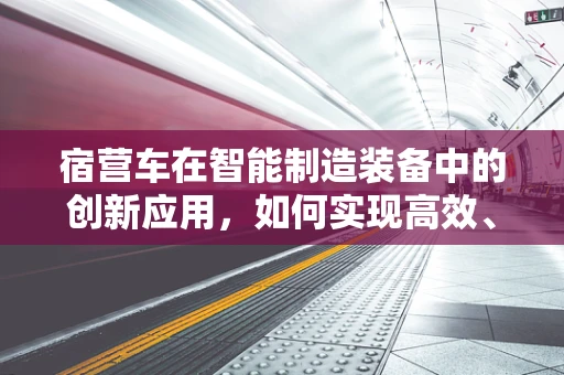 宿营车在智能制造装备中的创新应用，如何实现高效、便捷的移动式工作站？
