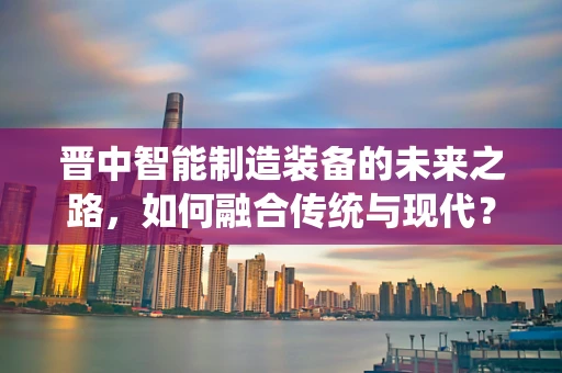 晋中智能制造装备的未来之路，如何融合传统与现代？