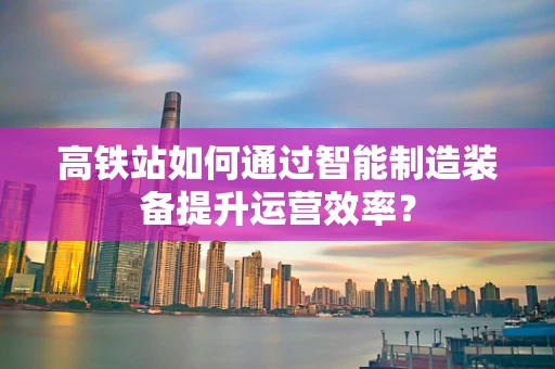 高铁站如何通过智能制造装备提升运营效率？