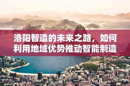洛阳智造的未来之路，如何利用地域优势推动智能制造装备创新发展？