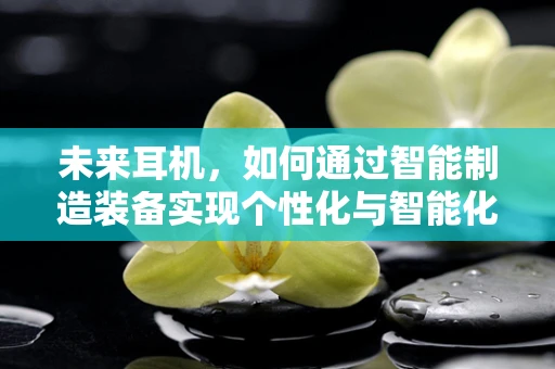 未来耳机，如何通过智能制造装备实现个性化与智能化的完美结合？