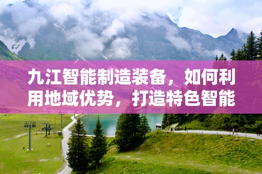 九江智能制造装备，如何利用地域优势，打造特色智能制造生态？