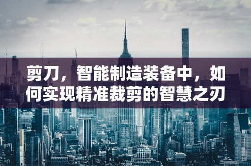 剪刀，智能制造装备中，如何实现精准裁剪的智慧之刃？