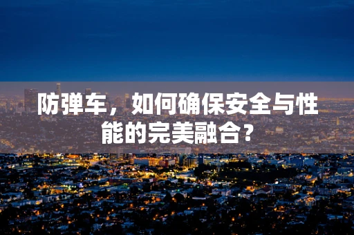 防弹车，如何确保安全与性能的完美融合？