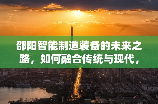 邵阳智能制造装备的未来之路，如何融合传统与现代，实现产业升级？