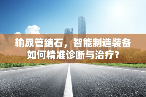 输尿管结石，智能制造装备如何精准诊断与治疗？