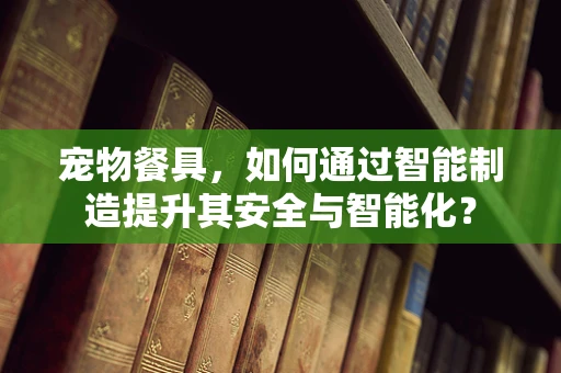 宠物餐具，如何通过智能制造提升其安全与智能化？