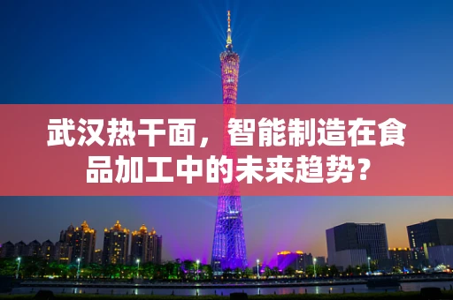 武汉热干面，智能制造在食品加工中的未来趋势？