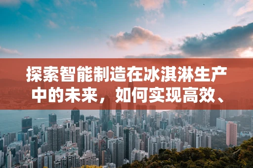 探索智能制造在冰淇淋生产中的未来，如何实现高效、个性化的定制？