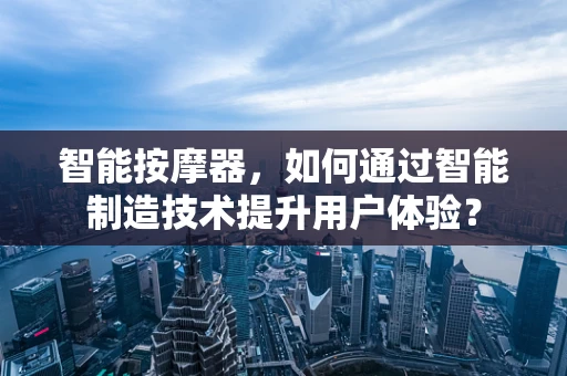 智能按摩器，如何通过智能制造技术提升用户体验？