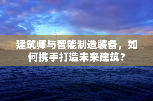 建筑师与智能制造装备，如何携手打造未来建筑？