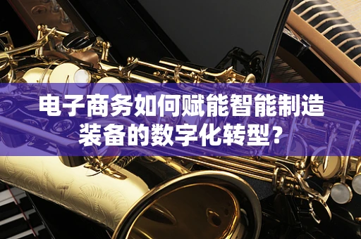 电子商务如何赋能智能制造装备的数字化转型？