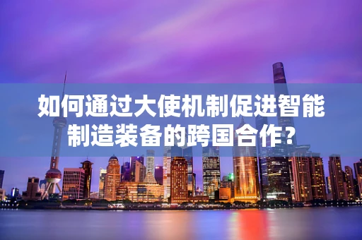 如何通过大使机制促进智能制造装备的跨国合作？