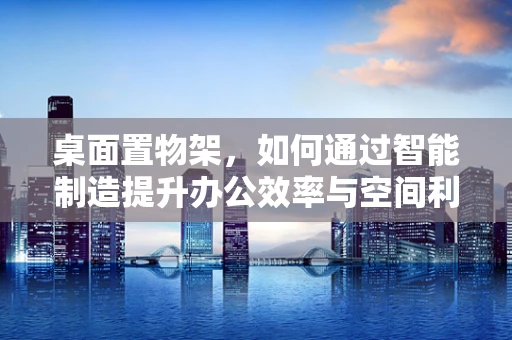 桌面置物架，如何通过智能制造提升办公效率与空间利用？