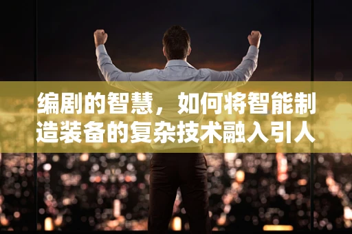 编剧的智慧，如何将智能制造装备的复杂技术融入引人入胜的故事？