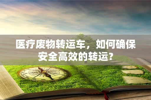 医疗废物转运车，如何确保安全高效的转运？