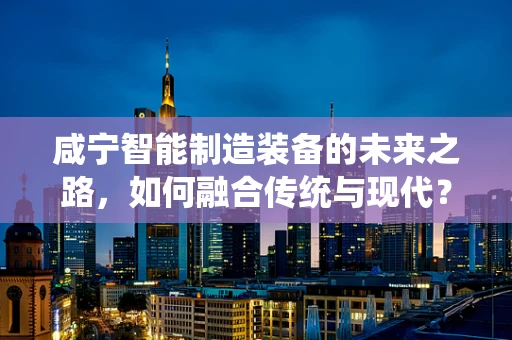 咸宁智能制造装备的未来之路，如何融合传统与现代？