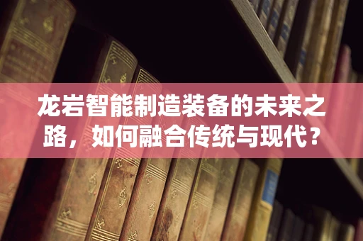 龙岩智能制造装备的未来之路，如何融合传统与现代？