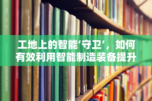 工地上的智能‘守卫’，如何有效利用智能制造装备提升施工安全？