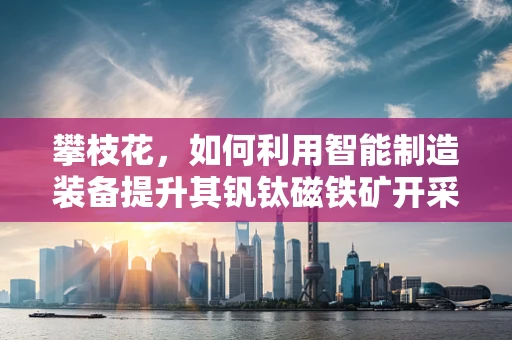 攀枝花，如何利用智能制造装备提升其钒钛磁铁矿开采效率？