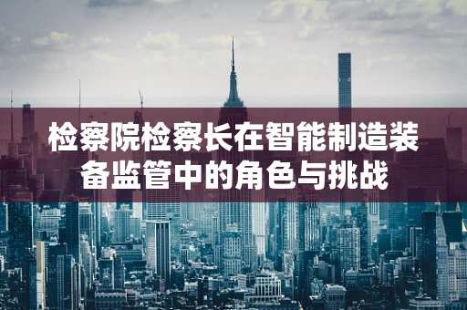 检察院检察长在智能制造装备监管中的角色与挑战