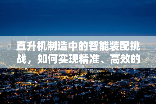 直升机制造中的智能装配挑战，如何实现精准、高效的部件对接？