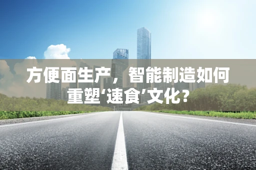 方便面生产，智能制造如何重塑‘速食’文化？